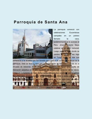 Parroquia de Santa Ana
                                                  La   parroquia    comenzó      con
                                                  celebraciones          Eucarísticas
                                                  campales     en        un   potrero
                                                  llamado           la         vaca,
                                                  posteriormente se le autorizo al
                                                  Pbro. Jimeno Antonio Mejía
                                                  celebrar en el salón comunal.
                                                  Luego cerca al lugar donde se
                                                  cembro por primera vez trigo
                                                  en Tunja, había un lote que
pertenecía a la alcaldía que fue donado para realizar la construcción actual de la
parroquia. Esta se llevo a cavo con la colaboración de los fieles y ayuda de la
diócesis de Adveniat. El P. José Herson Mejía mando hacer una capilla de
Adoración perpetua en el lado izquierdo del templo, con la ayuda de los laicos.
Luego el monumento de Ntro. Señor de los Milagros fue construido por la señora
Dora Gonzales, e inaugurado el 14 de septiembre de 2008, y desde entonces se
celebra la fiesta a nuestro Señor de los Milagros el 14 de cada mes, ya que es
considerado como el patrono de la ciudad de Tunja. También se celebra la fiesta
de Santa Ana, patrona de la parroquia, el último domingo del mes de junio.
 