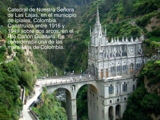 Catedral de Nuestra Señora
de Las Lajas, en el municipio
de Ipiales, Colombia.
Construída entre 1916 y
1949 sobre dos arcos, en el
Río Cañón Guaitara. Es
considerada una de las
maravillas de Colombia..

 