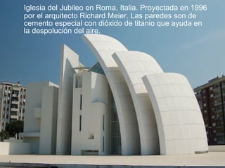 Iglesia del Jubileo en Roma, Italia. Proyectada en 1996
por el arquitecto Richard Meier. Las paredes son de
cemento especial con dióxido de titanio que ayuda en
la despolución del aire.

 