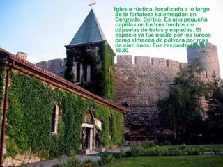 Iglesia rústica, localizada a lo largo
de la fortaleza kalemegdan en
Belgrado, Serbia. Es una pequeña
capilla con lustres hechos de
cápsulas de balas y espadas. El
espacio ya fue usado por los turcos
como almacén de pólvora por más
de cien anos. Fue reconstruída en
1920.

 
