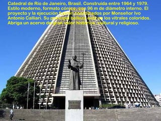Catedral de Río de Janeiro, Brasil. Construída entre 1964 y 1979.
Estilo moderno, formato cónico, con 96 m de diámetro interno. El
proyecto y la ejecución fueron coordinados por Monseñor Ivo
Antonio Calliari. Su principal belleza está en los vitrales coloridos.
Abriga un acervo de gran valor histórico, cultural y religioso.

 