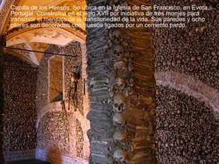 Capilla de los Huesos. Se ubica en la Iglesia de San Francisco, en Évora,
Portugal. Construída en el siglo XVII por iniciativa de tres monjes para
transmitir el mensaje de la transitoriedad de la vida. Sus paredes y ocho
pilares son decorados con huesos ligados por un cemento pardo.

 