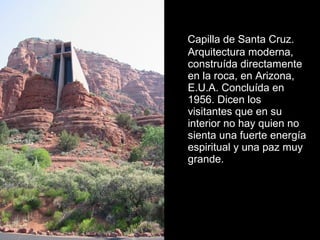 Capilla de Santa Cruz.
Arquitectura moderna,
construída directamente
en la roca, en Arizona,
E.U.A. Concluída en
1956. Dicen los
visitantes que en su
interior no hay quien no
sienta una fuerte energía
espiritual y una paz muy
grande.

 