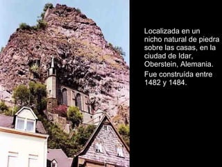 Localizada en un
nicho natural de piedra
sobre las casas, en la
ciudad de Idar,
Oberstein, Alemania.
Fue construída entre
1482 y 1484.

 
