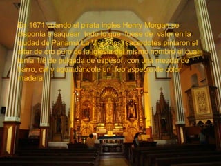 En 1671 cuando el pirata ingles Henry Morgan se
disponía a saquear todo lo que fuese de valor en la
ciudad de Panamá La Vieja, los sacerdotes pintaron el
altar de oro puro de la iglesia del mismo nombre el cual
tenía 1/8 de pulgada de espesor, con una mezcla de
barro, cal y agua dándole un feo aspecto de color
madera.

 