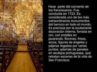 Hace parte del convento de
los franciscanos. Fue
concluída en 1723. Es
considerada uno de los más
extraordinarios monumentos
del barroco en todo el mundo.
Es preciosa por la exuberante
decoración interna, forrada en
oro, con entalles en
jacarandá, florones, frisos,
arcos, figuras de ángeles y
pájaros regados por varios
puntos, además de paneles
en azulejos portugueses, que
retratan escenas de la vida de
San Francisco.

 