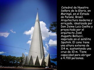 Catedral de Nuestra
Señora de la Gloria, en
Maringá, en el Estado
de Paraná, Brasil.
Arquitectura moderna y
arrojada, idealizada por
Don Jaime Luiz Coelho y
proyectada por el
arquitecto José
Augusto Bellucci,
inspirado en el satélite
Sputnik. El cono tiene
una altura externa de
114 m, sustentando una
cruz de 10 m. Tiene
capacidad para abrigar
a 4.700 personas.

 