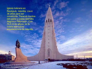 Iglesia luterana en
Reykjavik, Islandia. Llevó
38 años para ser
construída. Tiene el nombre
del padre y poeta islandés
Allgrímur Pétursson. Con
74,5 m de altura, es la
cuarta estructura
arquitectónica de Islandia.

 