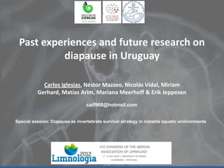 Past experiences and future research on
diapause in Uruguay
Carlos Iglesias, Néstor Mazzeo, Nicolás Vidal, Miriam
Gerhard, Matías Arim, Mariana Meerhoff & Erik Jeppesen
caif968@hotmail.com
Special session: Diapause as invertebrate survival strategy in instable aquatic environments

 