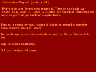 Hemos visto Vegueta (parte de ella) Existe a su vera Triana zona comercial. Tiene en su circulo sus “riscos” de S. Juan .S. Roque, S Nicolás, son suburbios  históricos que conserva parte de personalidad arquitectónica.  Esta es la ciudad antigua. Aunque la ciudad se empezó a extender hacia el norte, hacía la  Isleta. Desarrollo que se acentuó a raíz de la construcción del Puerto de la Luz. Algo he podido mostrarles. Solo para amigos del grupo. 