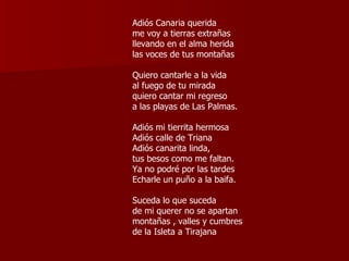 Adiós Canaria querida me voy a tierras extrañas llevando en el alma herida las voces de tus montañas Quiero cantarle a la vida al fuego de tu mirada quiero cantar mi regreso a las playas de Las Palmas. Adiós mi tierrita hermosa Adiós calle de Triana Adiós canarita linda, tus besos como me faltan. Ya no podré por las tardes  Echarle un puño a la baifa. Suceda lo que suceda de mi querer no se apartan montañas , valles y cumbres de la Isleta a Tirajana  