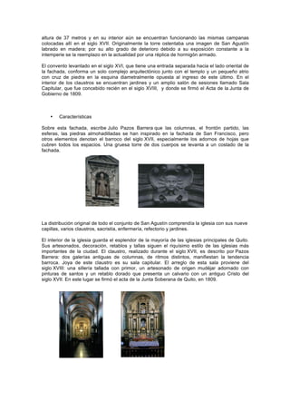 altura de 37 metros y en su interior aún se encuentran funcionando las mismas campanas
colocadas allí en el siglo XVII. Originalmente la torre ostentaba una imagen de San Agustín
labrado en madera; por su alto grado de deterioro debido a su exposición constante a la
intemperie se la reemplazo en la actualidad por una réplica de hormigón armado.
El convento levantado en el siglo XVI, que tiene una entrada separada hacia el lado oriental de
la fachada, conforma un solo complejo arquitectónico junto con el templo y un pequeño atrio
con cruz de piedra en la esquina diametralmente opuesta al ingreso de este último. En el
interior de los claustros se encuentran jardines y un amplio salón de sesiones llamado Sala
Capitular, que fue concebido recién en el siglo XVIII, y donde se firmó el Acta de la Junta de
Gobierno de 1809.
• Características
Sobre esta fachada, escribe Julio Pazos Barrera que las columnas, el frontón partido, las
esferas, las piedras almohadilladas se han inspirado en la fachada de San Francisco, pero
otros elementos denotan el barroco del siglo XVII, especialmente los adornos de hojas que
cubren todos los espacios. Una gruesa torre de dos cuerpos se levanta a un costado de la
fachada.
La distribución original de todo el conjunto de San Agustín comprendía la iglesia con sus nueve
capillas, varios claustros, sacristía, enfermería, refectorio y jardines.
El interior de la iglesia guarda el esplendor de la mayoría de las iglesias principales de Quito.
Sus artesonados, decoración, retablos y tallas siguen el riquísimo estilo de las iglesias más
importantes de la ciudad. El claustro, realizado durante el siglo XVII, es descrito por Pazos
Barrera: dos galerías antiguas de columnas, de ritmos distintos, manifiestan la tendencia
barroca. Joya de este claustro es su sala capitular. El arreglo de esta sala proviene del
siglo XVIII: una sillería tallada con primor, un artesonado de origen mudéjar adornado con
pinturas de santos y un retablo dorado que presenta un calvario con un antiguo Cristo del
siglo XVII. En este lugar se firmó el acta de la Junta Soberana de Quito, en 1809.
 
