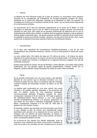 • Historia
La Basílica del Voto Nacional surgió de la idea de construir un monumento como perpetuo
recuerdo de la consagración de la República de Ecuador al Sagrado Corazón de Jesús,
planteada por el padre Julio Matovelle, diputado de la República en 1883. El proyecto fue
contratado en Francia por el arquitecto francés Emilio Tarlier, que ya había tenido experiencia
en construcciones similares.
La construcción de la obra fue planeada originalmente en el sector de El Belén, al norte
del parque La Alameda, para lo que en 1884 la Convención designó comprar unos terrenos
ubicados en esta zona, pero luego de los estudios preliminares se determina que no son lo
suficientemente sólidos para construir un edificio de la envergadura deseada y que se deberían
realizar gastos sumamente altos. Se decide entonces cambiar la ubicación de la construcción;
es sugerida la quinta de la familia Hurtado, ubicada a los pies de la loma de San Juan, cuyos
suelos eran lo bastante firmes para soportar el peso de una edificación basílica.
• Caracteristicas
Es la obra más importante de la arquitectura neogótica ecuatoriana y una de las más
representativas del continente americano, siendo a su vez la más grande en tierras del nuevo
mundo.
La nave central tiene 140 metros de largo por 35 metros de ancho y 30 metros de altura;
además de 74 metros de alto en el crucero. Las dos torres frontales tienen 115 metros de altura
cada una, detalle que convierte a la Basílica en la segunda estructura religiosa más alta del
continente americano.
Existen siete puertas de acceso, tres en las fachada y cuatro laterales. Una sólida cripta pública
subterránea, con una peculiar capilla de iguales características. También cuenta con un
elegante y austero panteón donde descansan los restos de varios Jefes de Estado.
- Planta
Es de grandes extensiones con una nave central y dos laterales,
además de una sección que la atraviesa formando una cruz.
Presenta la planta de cruz latina. La extensión total del complejo,
incluida la Capilla del Inmaculado Corazón de María, es de 150
metros.
La basílica está conformada por una nave central, dos naves
menores y 24 capillas laterales dedicadas a las provincias del
país. El edificio consta de dos secciones principales,
una nave principal dedicada al Sagrado Corazón de Jesús,
consagración realizada el 25 de marzo de 1874 bajo el gobierno
del presidente Gabriel García Moreno, y una más pequeña
ubicada inmediatamente posterior a la primera, igualmente con
una planta de cruz latina y dedicada al Sagragdo Corazón de
María, consagración realizada el 8 de abril de 1892 bajo el
gobierno de Luis Cordero Crespo.
El transepto, espacio que atraviesa a la nave principal y que forma
la cruz, alberga el altar de mármol que originalmente estaba
planificado para ubicarse en la cabecera de la nave central. Sin
embargo, tras una reforma del padre Matovelle, se dispuso su
transferencia al eje de la iglesia, entre la nave central y el crucero,
sobre una pequeña gradería circular.
En el crucero se han logrado dos efectos especiales, pues se
colocaron unos vestíbulos que tienen como función amortiguar el
ruido de la calle y las corrientes de aire; mientras que en la parte
 