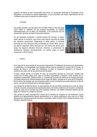superior de éstos se han incorporado dos coros, el occidental dedicado al Presidente de la
República y el oriental al cuerpo diplomático, lo que permitirá una mejor organización de los
múltiples actos que se realizan en este templo.
- Fachada
Se puede apreciar una escultura de la Virgen María y otra del papa
Juan Pablo II. Además de las puertas decoradas, el rosetón
interrelacionado con el altar y El Panecillo, y los pináculos que se
encuentran también en toda la estructura exterior.
En las fachadas occidental y oriental existen 24 círculos, la mayor
parte vacíos al momento, que sirven para colocar escudos de todas
las naciones americanas. Rigiéndose al estilo gótico, la fachada
principal del Voto Nacional está constituida por torres altas, que en
los planos originales debía alcanzar los 105 metros de altura, pero
luego de algunos estudios técnicos, relativos a previsiones de
fenómenos telúricos principalmente, se acordó bajar la altura
solamente a 78,23 metros.
- Interior
A lo largo de la nave central se encuentran dispuestas 14 imágenes de bronce que representan
11 apóstoles y 3 evangelistas. Las capillas votivas, que se cuentan en número de 24, tienen 15
metros de altura y en ellas irán colocados un altar, la respectiva bandera y el escudo o
emblema de cada una de las provincias del Ecuador.
El altar, desde donde se imparte la misa, se encuentra ubicado en el crucero, detalle que
rompe con el estilo gótico puro, pero le confiere originalidad y carácter a este ensayo de un
neogótico ecuatoriano. Desde el altar, y a través del corazón de Jesús en el rosetón principal,
se puede observar la colosal estatua de la Virgen de Quito, ubicada en la loma de El Panecillo.
En el centro del rosetón que se encuentra sobre el coro occidental se puede apreciar el Ojo de
Horus, uno de los símbolos de la mitología egipcia.
Los vitrales de la Basílica tienen la particularidad de que al relatar escenas de la vida de Jesús
el fondo muestra exclusivamente representaciones de la flora endémica de Ecuador, constando
al pie de cada uno el nombre de la flor utilizada. Además, los ribetes muestran diseños de las
fajas que utilizan los indígenas del país.
Otro aporte al estilo arquitectónico propio de la basílica se muestra en los rosetones, cuyos
diseños son generalmente figuras geométricas en el gótico tradicional, pero que en el Voto
Nacional son representaciones de lirios y orquídeas, flores símbolo de la ciudad de Quito y del
Ecuador respectivamente.
 