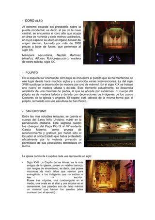 - CORO ALTO
Al extremo opuesto del presbiterio sobre la
puerta occidental, es decir, al pie de la nave
central, se encuentra el coro alto que ocupa
un área de noventa y siete metros cuadrados,
en cuyo espacio se ubicó el órgano tubular de
origen alemán, formado por más de 1000
piezas a base de fustes, que pertenece al
siglo XX.
Mampara secundaria, Neptalí Martínez
(diseño); Alfonso Rubio(ejecución), madera
de cedro tallada, siglo XX.
- PÚLPITO
En la esquina sur oriental del coro bajo se encuentra el púlpito que se ha mantenido en
ese lugar desde hace muchos siglos y a conocido varias intervenciones. La del siglo
XVIII sustituye la decoración de madera por uno de mármol. En el siglo XIX se trabajó
uno nuevo en madera tallada y dorada. Este elemento actualmente, se desarrolla
alrededor de una columna de piedra, al que se accede por escalones. El cuerpo del
púlpito es de madera tallada y dorada con decoraciones de imágenes de los cuatro
Doctores de la Iglesia y ángeles. El copete está labrado de la misma forma que el
púlpito, rematado con una escultura de San Pedro.
- SAN URCISINO
Entre las más notables reliquias, se cuenta el
cuerpo del Santo Niño Urcisino, mártir en la
persecución cristiana. Este sagrado cuerpo
fue obsequio del Papa Pío IX al NPresidente
García Moreno; como prueba de
reconocimiento y gratitud, por haber sido el
Ecuador el único Estado que había protestado
oficialmente por la violenta privación al
pontificado de sus posesiones territoriales en
Roma.
La iglesia consta de 4 capillas cada una representa un siglo:
• Siglo XVII: La Capilla de las Almas, es la más
antigua de la iglesia, posee un retablo barroco,
con rasgos de sincretismo; es decir, que posee
mazorcas de maíz tallas que servían para
evangelizar a los indígenas que no sabían ni
leer ni escribir.
Posee tres cúpulas, una cuadrangular en el
medio, una ovala en el altar y una circular en el
cementerio. Las paredes son de falso mármol
un material que hacían los jesuitas (ellos
murieron con el secreto).
 