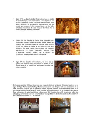 • Siglo XVIII: La Capilla de San Pedro, tenemos un retablo
de estilo barroco, con madera talla y recubierta en pan
de oro, posee las cuatro columnas salomónicas, a los
lados tenemos el sincretismo representado por las
canas que poseen frutos ecuatorianos. A los lados
tenemos mausoleos de dos obispos de Quito. En la
puerta principal tenemos cariátides.
• Siglo XIX: La Capilla de Santa Ana, realizada por
Caspicara, madera tallada y dorada donde resalta su
retablo que no posee clavos si no que están unidos
como un juego de legos y su estructura es anti
sísmica. En esta capilla encontramos el conjunto
escultórico “La Divina Parentela”, Manuel Chili
(Caspicara), madera tallada con la técnica de
policromía del esgrafiado, inicios del siglo XIX.
• Siglo XX: La Capilla del Santísimo, la única de la
iglesia que tiene un estilo neoclásico, su retablo es del
mismo siglo y lo realizó un arquitecto anónimo de
origen español.
	
  
	
  
	
  
	
  
En la sala capitular del lugar tenemos una maqueta de toda la iglesia. Esta sala la abren en el
siglo XVII por Alonso de la Peña y Montenegro cuando fue obispo y a la ves presidente de la
Real Audiencia, al igual que la iglesia ha sufrido algunos cambios en su estructura como es el
techo que anteriormente tenía un estilo mudéjar y actualmente un ya es un estilo neoclásico.
Esta sala posee la galería pictórica más grande del Ecuador, tiene 39 lienzos de todos los
Obispos y cardenales que han pertenecido a la Arquidiócesis de Quito desde su fundación en
1545, es decir que tiene 471 de historia.
	
  
 