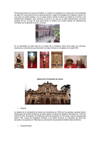 Finalmente tenemos la casa de Casillas, su historia va paralela a la construcción de la Catedral
de siglo XVI, aquí primero fue la casa del párroco, luego fue bodegas de la iglesia y oficias. Es
una casa con estilo andaluz, con un patio central, donde se tiene una pileta en el centro y las
habitaciones alrededor, aquí siempre se tenía la luz que ya el patio representaba una gran
entrada de luz. El piso de este patio tiene un diseño con cruces hechas de vértebras de
animales, por lo general la vaca y el cerdo.
En la actualidad en esta sala es el museo de la Catedral, tiene ocho salas con pinturas,
esculturas y ornamentos que estuvieron en algún tiempo en la Iglesia en el siglo XVIII.
	
  
Iglesia de la Compañía de Jesús
• Historia
La Iglesia de la Compañía de Jesús fue construida en 1605 por los jesuitas, quienes fueron
expulsados de la Real Audiencia de Quito debido al Edicto de destierro decretado en 1767 por
Carlos III, Rey de España. Su edificación demoró alrededor de 163 años y estuvo abandonada
hasta 1794. Luego de habérsele confiado a los frailes Camilos, la Compañía de Quito fue
devuelta a los jesuitas en 1862 bajo la autorización del presidente Gabriel García Moreno.
• Características
 
