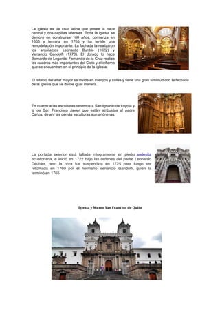La iglesia es de cruz latina que posee la nace
central y dos capillas laterales. Toda la iglesia se
demoró en construirse 160 años, comienza en
1605 y termina en 1765 y ha tenido una
remodelación importante. La fachada la realizaron
los arquitectos Leonardo Bunble (1622) y
Venancio Gandolfi (1770). El dorado lo hace
Bernardo de Legarda. Fernando de la Cruz realiza
los cuadros más importantes del Cielo y el infierno
que se encuentran en el principio de la iglesia.
	
  
El retablo del altar mayor se divide en cuerpos y calles y tiene una gran similitud con la fachada
de la iglesia que se divide igual manera.
	
  
	
   	
  
En cuanto a las esculturas tenemos a San Ignacio de Loyola y
la de San Francisco Javier que están atribuidas al padre
Carlos, de ahí las demás esculturas son anónimas.
	
  
	
  
	
  
La portada exterior está tallada íntegramente en piedra andesita
ecuatoriana, e inició en 1722 bajo las órdenes del padre Leonardo
Deubler, pero la obra fue suspendida en 1725 para luego ser
retomada en 1760 por el hermano Venancio Gandolfi, quien la
terminó en 1765.
	
  
Iglesia	
  y	
  Museo	
  San	
  Franciso	
  de	
  Quito	
  
 