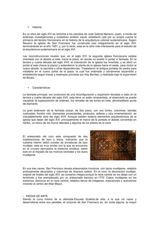  
• Historia
Es un obra del siglo XVI se remonta a los estudios de José Gabriel Navarro, quien, a través de
extensas investigaciones y cuidadoso análisis visual, estableció casi por su propia cuenta la
primacía del templo franciscano en la historia de la arquitectura colonial sudamericana. Según
Navarro la iglesia de San Francisco fue construida casi íntegramente en el siglo XVI,
terminándose en el año 1581, y, por lo tanto, esta es la obra más interesante para el estudio de
la arquitectura sudamericana en el siglo XVI.
Las reconstrucciones revelan que, en el siglo XVI, la segunda iglesia franciscana estaba
orientada con el ábside al este, hacia la plaza, en donde no existió ni portal ni fachada. En la
tercera y cuarta década del siglo XVII, la orientación de la iglesia fue invertida, y se abrió un
portal al este (hacia la plaza) y extendieron la planta de la iglesia hacia el oeste, para incluir al
nuevo ábside, la sacristía y otras dependencias. Trasladaron la antigua portada de piedra para
instalarla en el nuevo portal de la plaza, la cual fue ordenada y obviamente expandida y
embellecida según trazas y estampas provistas por fray Benítez, y realizada bajo la supervisión
de Borjes.
• Características
La fachada principal, son productos de una reconfiguración y expansión llevadas a cabo en la
tercera y cuarta década del siglo XVII, esta tiene un estilo renacentista, al observarla se puede
visualizar la superposición de órdenes, los remates de las torres en bola, almohadillado punta
de diamante.
La gran extensión de la fachada actual, de dos pisos, con sus torres, columnas, bandas
rusticadas, frontón roto, diamantes proyectantes, pináculos, esferas y otra ornamentación, es
indudablemente obra del siglo XVII. Aunque existen todavía elementos arquitectónicos de la
iglesia que datan del siglo XVI, principalmente el marco de la portada el ábside convertido en
nártex, un tramo de los muros laterales y algunos de los pilares de la nave.
El artesonado del coro esta compuesto de dos
maderaciones de lazo y tosca, indicando que la
cubierta interior debió constar de armaduras de lazo
mudéjar; esta es muy similar con la que se encuentra
en el crucero demuestra la estrecha similitud, sobre
todo en el trazado de los motivos centrales y los lazos
mudéjares.
En sus tres naves, San Francisco devela artesonados moriscos con lazos mudéjares, retablos
profusamente decorados y columnas de diversos estilos. En el coro, la decoración mudéjar,
original de finales del siglo XVI, se conserva íntegra porque la nave central se vio abajo con un
terremoto y fue reemplazado por un artesonado barroco en 1770. Cielos mudéjares en los
extremos, barrocos en la nave central, retablos llenos de imágenes, mascarones y querubines
mirando al centro del Altar Mayor.
- PIEZAS DE ARTE
Siendo la cuna misma de la afamada Escuela Quiteña de arte, a la que vio nacer y
desarrollarse entre sus paredes, el conjunto de San Francisco es, sin duda alguna, la mayor
 