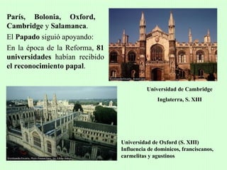 París, Bolonia, Oxford,
Cambridge y Salamanca.
El Papado siguió apoyando:
En la época de la Reforma, 81
universidades habían recibido
el reconocimiento papal.


                                          Universidad de Cambridge
                                              Inglaterra, S. XIII




                                Universidad de Oxford (S. XIII)
                                Influencia de dominicos, franciscanos,
                                carmelitas y agustinos
 
