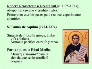 Robert Grosseteste o Greathead (c. 1175-1253),
obispo franciscano y erudito inglés:
Primero en escribir pasos para realizar experimento
científico.

S. Tomás de Aquino (1224-1274)

Síntesis de filosofía griega, árabe
  y fe cristiana
  Armonía pacífica entre fe y razón

Por tanto, en la Edad Media:
  “Matriz cristiana” para la
  ciencia que se desarrollará
  después
 