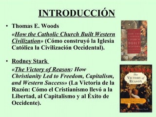 INTRODUCCIÓN
• Thomas E. Woods
  «How the Catholic Church Built Western
  Civilization» (Cómo construyó la Iglesia
  Católica la Civilización Occidental).

• Rodney Stark
  «The Victory of Reason: How
  Christianity Led to Freedom, Capitalism,
  and Western Success» (La Victoria de la
  Razón: Cómo el Cristianismo llevó a la
  Libertad, al Capitalismo y al Éxito de
  Occidente).
 
