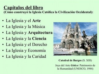 Capítulos del libro
 (Cómo construyó la Iglesia Católica la Civilización Occidental):

•   La Iglesia y el Arte
•   La Iglesia y la Música
•   La Iglesia y Arquitectura
•   La Iglesia y la Ciencia
•   La Iglesia y el Derecho
•   La Iglesia y Economía
•   La Iglesia y la Caridad
                                        Catedral de Burgos (S. XIII)
                                     Joya del Arte Gótico: Patrimonio de
                                       la Humanidad (UNESCO, 1984)
 