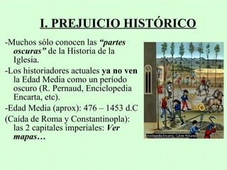 I. PREJUICIO HISTÓRICO
-Muchos sólo conocen las “partes
  oscuras” de la Historia de la
  Iglesia.
-Los historiadores actuales ya no ven
  la Edad Media como un período
  oscuro (R. Pernaud, Enciclopedia
  Encarta, etc).
-Edad Media (aprox): 476 – 1453 d.C
(Caída de Roma y Constantinopla):
  las 2 capitales imperiales: Ver
  mapas…
 