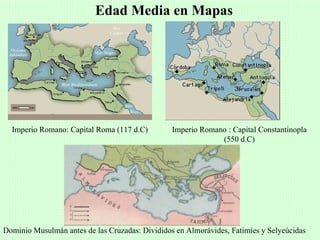 Edad Media en Mapas




  Imperio Romano: Capital Roma (117 d.C)         Imperio Romano : Capital Constantinopla
                                                              (550 d.C)




Dominio Musulmán antes de las Cruzadas: Divididos en Almorávides, Fatimíes y Selyeúcidas
 