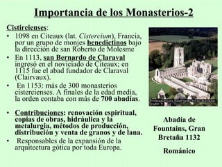 Importancia de los Monasterios-2
Cistircienses:
• 1098 en Citeaux (lat. Cistercium), Francia,
  por un grupo de monjes benedictinos bajo
  la dirección de san Roberto de Molesme
• En 1113, san Bernardo de Claraval
  ingresó en el noviciado de Citeaux; en
  1115 fue el abad fundador de Claraval
  (Clairvaux).
• En 1153: más de 300 monasterios
  cistercienses. A finales de la edad media,
  la orden contaba con más de 700 abadías.
• Contribuciones: renovación espiritual,
  copias de obras, hidráulica y la                Abadía de
  metalurgia, métodos de producción,            Fountains, Gran
  distribución y venta de granos y de lana.
• Responsables de la expansión de la             Bretaña 1132
  arquitectura gótica por toda Europa.            Románico
 