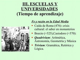 III. ESCUELAS Y
  UNIVERSIDADES
(Tiempo de aprendizaje)
       Fe y razón en la Edad Media
        Caída de Roma (476): crisis
         cultural: el saber en monasterios
        Boecio (+525),Casiodoro (+570):
        Quadrivium: Aritmética,
         Astronomía, Geometría y Música
        Trivium: Gramática, Retórica y
         Lógica.
 