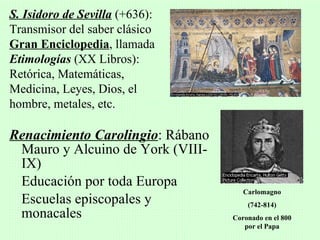 S. Isidoro de Sevilla (+636):
Transmisor del saber clásico
Gran Enciclopedia, llamada
Etimologías (XX Libros):
Retórica, Matemáticas,
Medicina, Leyes, Dios, el
hombre, metales, etc.

Renacimiento Carolingio: Rábano
 Mauro y Alcuino de York (VIII-
 IX)
 Educación por toda Europa
                                     Carlomagno
 Escuelas episcopales y               (742-814)
 monacales                        Coronado en el 800
                                     por el Papa
 