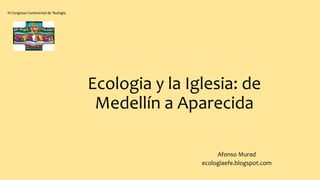 Ecologia y la Iglesia: de
Medellín a Aparecida
Afonso Murad
ecologiaefe.blogspot.com
III Congreso Continental de Teología
 