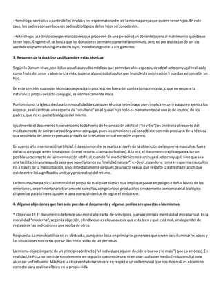 -Homóloga: se realiza a partir de los óvulos y los espermatozoides de la misma pareja que quiere tener hijos. En este 
caso, los padres son verdaderos padres biológicos de los hijos así concebidos. 
-Heteróloga: usa óvulos o espermatozoides que proceden de una persona (un donante) ajena al matrimonio que desea 
tener hijos. En general, se busca que los donadores permanezcan en el anonimato, pero no por eso dejan de ser los 
verdaderos padres biológicos de los hijos concebidos gracias a sus gametos. 
3. Resumen de la doctrina católica sobre estas técnicas 
Según la Donum vitae, son lícitas aquellas ayudas médicas que permitan a los esposos, desde el acto conyugal realizado 
como fruto del amor y abierto a la vida, superar algunos obstáculos que impiden la procreación y puedan así concebir un 
hijo. 
En este sentido, cualquier técnica que persiga la procreación fuera del contexto matrimonial, o que no respete la 
naturaleza propia del acto conyugal, es intrínsecamente mala. 
Por lo mismo, la Iglesia declara la inmoralidad de cualquier técnica heteróloga, pues implica recurrir a alguien ajeno a los 
esposos, realizando así una especie de “adulterio” en el que el hijo no lo es plenamente de uno (o de los dos) de los 
padres, que no es padre biológico del mismo. 
Igualmente el documento hace ver cómo toda forma de fecundación artificial (“in vitro”) es contraria al respeto del 
modo correcto de unir procreación y amor conyugal, pues los embriones así concebidos son más producto de la técnica 
que resultado del amor expresado a través de la relación sexual entre los esposos. 
En cuanto a la inseminación artificial, ésta es inmoral si se realiza a través de la obtención del esperma masculino fuera 
del acto conyugal entre los esposos (con el recurso a la masturbación). A la vez, el documento explica que existe un 
posible uso correcto de la inseminación artificial, cuando “el medio técnico no sustituya al acto conyugal, sino que sea 
una facilitación y una ayuda para que aquél alcance su finalidad natural”; es decir, cuando se toma el esperma masculino 
no a través de la masturbación, sino inmediatamente después de un acto sexual que respete la estrecha relación que 
existe entre los significados unitivo y procreativo del mismo. 
La Donum vitae explica la inmoralidad propia de cualquier técnica que implique poner en peligro o dañar la vida de los 
embriones, experimentar arbitrariamente con ellos, congelarlos o producirlos simplemente como material biológico 
disponible para la investigación o para nuevos intentos de lograr el embarazo. 
4. Algunas objeciones que han sido puestas al documento y algunas posibles respuestas a las mismas 
* Objeción 1ª: El documento defiende una moral abstracta, de principios, que va contra la mentalidad moral actual. En la 
moralidad “moderna”, según la objeción, el individuo es el que decide qué esta bien y qué está mal, sin depender de 
reglas o de las indicaciones que reciba de otros. 
Respuesta: La moral católica no es abstracta, aunque se basa en principios generales que sirven para iluminar los casos y 
las situaciones concretas que se dan en las vidas de las personas. 
La misma objeción parte de un principio abstracto (“el individuo es quien decide lo bueno y lo malo”) que es erróneo. En 
realidad, la ética no consiste simplemente en seguir lo que uno desea, ni en usar cualquier medio (incluso malo) para 
alcanzar un fin bueno. Más bien la ética verdadera consiste en respetar un orden moral que nos dice cuál es el camino 
correcto para realizar el bien en la propia vida. 
 