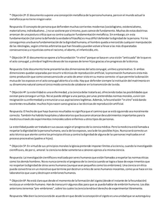 * Objeción 2ª: El documento supone una concepción metafísica de la persona humana, pero en el mundo actual la 
metafísica ya no tiene ningún valor. 
Respuesta: El concepto de persona que defienden muchas corrientes modernas (sociologismo, existencialismo, 
materialismo, individualismo...) no se sostiene por sí mismo, pues carece de fundamento. Muchas de estas doctrinas 
arrancan de una postura crítica que va contra cualquier fundamentación metafísica. Sin embargo, sin esta 
fundamentación (tal como la defiende la verdadera filosofía) es muy difícil defender la dignidad de la persona. Y si no 
conseguimos una buena fundamentación de la dignidad humana, el hombre queda a merced de cualquier manipulación 
de las ideologías, según criterios arbitrarios que han llevado y pueden volver a llevar a las más disparatadas 
consecuencias y a injusticias como el racismo, el aborto, el infanticidio, etc. 
* Objeción 3ª: El documento se opone a la fecundación “in vitro” porque se basa en una visión “anticuada” de lo que es 
el acto conyugal, y olvida el legítimo deseo de los esposos de tener hijos gracias a los progresos de la técnica. 
Respuesta: Este documento tiene presente las dos dimensiones del acto conyugal, unitivo y procreativo. Si ambas 
dimensiones quedan separadas por recurrir a técnicas de reproducción artificial, la procreación humana es vista más 
como producción que como consecuencia de un acto de amor visto en su marco correcto: el que permite la donación 
mutua de los esposos en el acto conyugal abierto a la vida. Hay que defender siempre la institución del matrimonio en 
su dinamismo natural como el único modo correcto de colaborar en la transmisión de la vida. 
* Objeción 4ª: La esterilidad es una enfermedad, y la ciencia debe tratarla así, ofreciendo todas las posibilidades que 
existan para conseguir un hijo. No se puede obligar a una pareja, por unas pretendidas normas morales, a vivir con 
resignación su enfermedad y a renunciar a sus aspiraciones legítimas. Además, la fecundación “in vitro” está dando 
excelentes resultados: muchos hijos nacen sanos gracias a las técnicas de reproducción artificial. 
Respuesta: El hecho de que haya buenos resultados no significa que el camino que se está siguiendo sea moralmente 
correcto. También ha habido hospitales y laboratorios que buscaron alcanzar descubrimientos importantes para la 
medicina a través de experimentos inmorales sobre enfermos u otros tipos de personas. 
La esterilidad puede ser tratada en sus causas según el progreso de la ciencia médica. Pero la medicina está llamada a 
respetar la dignidad de la persona humana, sea la de los esposos, sea la de los posibles hijos. Nunca será correcto un 
acto técnico que atente contra los principios éticos y contra la dignidad de alguna de las personas implicadas en el 
proceso procreativo (padres e hijos). 
* Objeción 5ª: En virtud de sus principios morales la Iglesia pretende imponer límites a la ciencia, cuando la investigación 
científica es, de por sí, amoral: la ciencia no debe someterse a cánones ajenos a la misma ciencia. 
Respuesta: La investigación científica es realizada por seres humanos que están llamados a respetar las normas éticas 
como los demás hombres. No es nunca correcto el progreso de la ciencia cuando se logra a base de expe rimentos que 
no respetan la dignidad de otros seres humanos (aunque sean pequeños como los embriones). Una ciencia sin ética 
puede convertirse en un monstruo que termine por destruir a miles de seres humanos inocentes, como ya se hace en los 
laboratorios que usan y destruyen embriones humanos. 
* Objeción 6ª: No está claro que desde el momento de la formación del zigoto (desde el instante de la fecundación) 
exista ya un embrión humano. Han de transcurrir algunos días para que se pueda hablar de embrión humano. Los días 
anteriores tenemos “pre-embriones”, sobre los cuales la ciencia tendría el derecho de experimentar libremente. 
Respuesta: Más bien la ciencia está de acuerdo en que desde la concepción el zigoto es una unidad que se autoregula y 
 