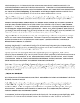 autoconstituye según las características propias de la vida animal; tiene, además, la dotación cromosómica y los 
elementos citoplasmáticos que regirán su desarrollo biológico futuro. Es cierto que la ciencia no puede determinar en 
qué momento llegaría el alma espiritual a los nuevos embriones humanos, pero sí puede decir cuándo nos encontramos 
ante una nueva realidad biológica: a partir de la fecundación. Si hubiera casos de duda sobre la presencia del alma en 
esos embriones, sigue en pie la obligación de tratarlos con el respeto debido a todo ser humano. 
* Objeción 7ª: No existe entre los católicos una plena aceptación sobre la doctrina que defiende el documento. Incluso 
es posible encontrar a sacerdotes que explican a los esposos que sí es correcto recurrir a la reproducción artificial. 
Respuesta: no es imposible que entre los católicos haya personas, incluso sacerdotes, que no acepten la doctrina y la 
moral de la Iglesia. Pero ello no es motivo para apartarnos de lo que enseña el Papa y los obispos que se mantienen 
unidos entre sí y al Papa. Un católico, incluso un sacerdote, habla como católico sólo cuando lo hace de acuerdo con los 
principios que debe profesar si quiere estar en comunión de fe y de amor con la Iglesia instituida por Jesucristo. Por lo 
mismo, puede haber católicos que profesen abiertamente ideas contrarias a su fe, pero ello no es motivo para poner en 
duda enseñanzas como las contenidas en la Donum vitae o en otros documentos del Magisterio. 
* Objeción 8ª: La Donum vitae, en la tercera parte, pide a los legisladores que defiendan y salvaguarden los principios 
propios de la moral “católica” sobre estos temas, cuando en la vida pública, según el principio de laicidad, habría que 
respetar la pluralidad de ideas y de opciones como norma suprema, y permiti r el libre acceso a las técnicas de 
reproducción artificial a todos los ciudadanos. 
Respuesta: Lo propio de la ley es salvaguardar los derechos de las personas. No es imponer una moral particular y 
“opcional” el defender tales derechos, como pide la Donum vitae al recordar que los estados deben tutelar la vida de los 
embriones y no permitir técnicas que pongan en peligro tal vida. 
Explica el documento en la tercera parte: “El respeto y la protección que se han de garantizar, desde su misma 
concepción, a quien debe nacer, exige que la ley prevea sanciones penales apropiadas para toda deliberada violación de 
sus derechos. La ley no podrá tolerar -es más, deberá prohibir explícitamente- que seres humanos, aunque estén en 
estado embrional, puedan ser tratados como objetos de experimentación, mutilados o destruidos, con el pretexto de 
que han resultado superfluos o de que son incapaces de desarrollarse normalmente”. 
Es cierto que vivimos en una sociedad pluralista, pero pluralismo no es sinónimo de tolerar acci ones injustas o violentas. 
Por eso es necesario asumir e “imponer” a todos un mínimo ético para garantizar la convivencia social. Ese mínimo ético 
también debe llevarnos a prohibir técnicas de reproducción artificial que no respetan ni la dignidad del matr imonio ni la 
vida de miles de embriones. 
5. Después de la Donum vitae 
La instrucción Donum vitae fue un documento clarividente, que descubrió las serias amenazas escondidas en las nuevas 
técnicas de reproducción artificial. 
Desde 1987, miles de embriones han sido abandonados, o congelados, o destruidos, o usados en investigaciones 
científicas. Miles de parejas han invertido dinero y energías con la esperanza de conseguir un hijo a través de la 
fecundación artificial. Muchas de esas parejas han visto frustradas sus esperanzas, mientras que otras, con mayor o 
menor conciencia, permitieron la congelación, e incluso la destrucción, de algunos de sus hijos más indefensos, 
embriones inocentes que se convirtieron en “sobrantes”. 
En estos años se han desarrollado nuevas variantes de las técnicas. Una de ellas cuenta con una amplia difusión, la ICSI, 
que consiste en la microinyección, en laboratorio, de un espematozoide en un óvulo. También se ha difundido la 
 