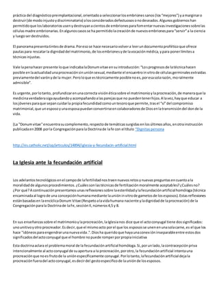práctica del diagnóstico preimplantacional, orientado a seleccionar los embriones sanos (los “mejores”) y a marginar o 
destruir (de modo injusto y discriminatorio) a los considerados defectuosos o no deseados. Algunos gobiernos han 
permitido que los laboratorios usen y destruyan a cientos de embriones para fomentar nuevas investigaciones sobre las 
células madre embrionarias. En algunos casos se ha permitido la creación de nuevos embriones para “servir” a la ciencia 
y luego ser destruidos. 
El panorama presenta tintes de drama. Por eso se hace necesario volver a leer un documento profético que ofrece 
pautas para rescatar la dignidad del matrimonio, de los embriones y de la vocación médica, y para poner límites a 
técnicas injustas. 
Vale la pena hacer presente lo que indicaba la Donum vitae en su introducción: “Lo s progresos de la técnica hacen 
posible en la actualidad una procreación sin unión sexual, mediante el encuentro in vitro de células germinales extraídas 
previamente del varón y de la mujer. Pero lo que es técnicamente posible no es, por esa sola razón, moralmente 
admisible”. 
Es urgente, por lo tanto, profundizar en una correcta visión ética sobre el matrimonio y la procreación, de manera que la 
medicina verdadera siga ayudando y acompañando a las parejas que no pueden tener hijos. A la vez, hay que educar a 
los jóvenes para que sepan cuidar la propia fecundidad como un tesoro que permite, tras el “sí” del compromiso 
matrimonial, que un esposo y una esposa puedan convertirse en colaboradores de Dios en la transmisión del don de la 
vida. 
(La "Donum vitae" encuentra su complemento, respecto de temáticas surgidas en los últimos años, en otra instrucción 
publicada en 2008 por la Congregación para la Doctrina de la fe con el título “Dignitas persona 
http://es.catholic.net/op/articulos/14894/iglesia-y-fecundacin-artificial.html 
La Iglesia ante la fecundación artificial 
Los adelantos tecnológicos en el campo de la fertilidad nos traen nuevos retos y nuevas preguntas en cuanto a la 
moralidad de algunos procedimientos. ¿Cuáles son las técnicas de fertilización moralmente aceptables? ¿Cuáles no? 
¿Por qué? A continuación presentamos unas reflexiones sobre la esterilidad y la fecundación artificial homóloga (técnica 
encaminada al logro de una concepción humana mediante la unión in vitro de gametos de los esposos). Estas reflexiones 
están basadas en la encíclica Donum Vitae (Respeto a la vida humana naciente y la dignidad de la procreación) de la 
Congregación para la Doctrina de la Fe, sección II, números 4,5 y 8. 
En sus enseñanzas sobre el matrimonio y la procreación, la Iglesia nos dice que el acto conyugal tiene dos significados: 
uno unitivo y otro procreador. Es decir, que el mismo acto por el que los esposos se unen en una sola carne, es el que los 
hace "idóneos para engendrar una nueva vida .". Dios ha querido que haya una conex ión inseparable entre estos dos 
significados del acto conyugal que el hombre no puede romper por propia iniciativa 
Esta doctrina aclara el problema moral de la fecundación artificial homóloga. Si, por un lado, la contracepción priva 
intencionalmente al acto conyugal de su apertura a la procreación, por otro, la fecundación artificial intenta una 
procreación que no es fruto de la unión específicamente conyugal. Por lo tanto, la fecundación artificial deja la 
procreación fuera del acto conyugal, es decir del gesto especifico de la unión de los esposos. 
 
