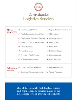 Comprehensive 
Logistics Services 
Door to Door Delivery Import/Export Consolidation 
Freight Forwarding Sea/Air/Rail 3PL Logistics 
Distribution, Packaging, Transport Custom Clearance 
Heavy Lift, ODC Consignments Project Cargo 
Vessel Handling Break Bulk 
Hazardous Cargo Exhibition Cargo 
Container Freight Station Cargo Insurance 
Warehouse Management RFID Solutions 
Our global network, high levels of service 
and comprehensive services makes us the 
no.1 choice for our growing list of clients 
Relocation 
Services 
House Hold Goods Moving Office Relocations 
Expatriate Management service Transit Protection 
MTO/ 
FMC-OTI 
 