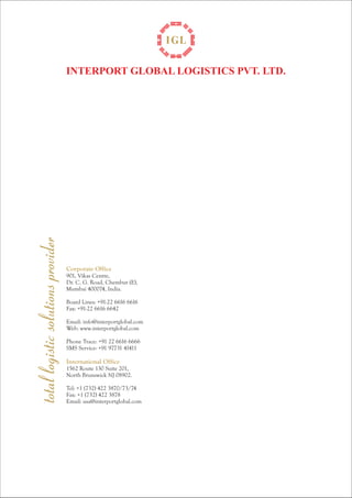 INTERPORT GLOBAL LOGISTICS PVT. LTD. 
total logistic solutions provider 
Corporate Office 
901, Vikas Centre, 
Dr. C. G. Road, Chembur (E), 
Mumbai 400074, India. 
Board Lines: +91-22 6616 6616 
Fax: +91-22 6616 6642 
Email: info@interportglobal.com 
Web: www.interportglobal.com 
Phone Trace: +91 22 6616 6666 
SMS Service: +91 97731 41411 
International Office 
1562 Route 130 Suite 201, 
North Brunswick NJ 08902. 
Tel: +1 (732) 422 3870/73/74 
Fax: +1 (732) 422 3878 
Email: usa@interportglobal.com 
