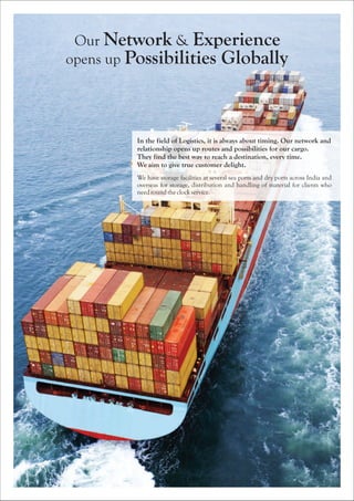 Our Network & Experience 
opens up Possibilities Globally 
In the field of Logistics, it is always about timing. Our network and 
relationship opens up routes and possibilities for our cargo. 
They find the best way to reach a destination, every time. 
We aim to give true customer delight. 
We have storage facilities at several sea ports and dry ports across India and 
overseas for storage, distribution and handling of material for clients who 
need round the clock service. 
 