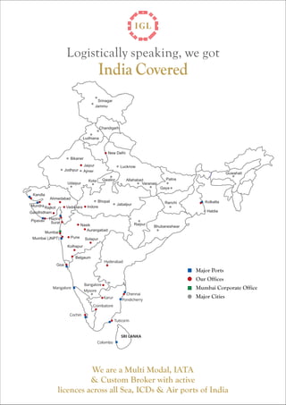 Logistically speaking, we got 
Kolkatta 
Haldia 
India Covered 
Bhubaneshwar 
Nasik 
Aurangabad 
Hyderabad 
Allahabad 
Chennai 
Pondicherry 
Tuticorin 
Vadodara Indore 
Karur 
Coimbatore 
Pune 
Ahmedabad 
Cochin 
Bangalore 
Mundra Rajkot 
Hazira 
Pipavav Surat 
Mumbai 
Mumbai (JNPT) 
Goa 
Mangalore 
New Delhi 
Colombo 
SRI LANKA 
Belgaum 
Kandla 
Major Ports 
Our Offices 
Mumbai Corporate Office 
Major Cities 
Ludhiana 
Kolhapur 
Solapur 
Ranchi 
Srinagar 
Jammu 
Chandigarh 
Bikaner 
Jodhpur 
Jaipur 
Ajmer 
Udaipur Kota 
Lucknow 
Gwalior 
Bhopal 
Jabalpur 
Varanasi 
Patna 
Gaya 
Raipur 
Mysore 
Guwahati 
We are a Multi Modal, IATA 
& Custom Broker with active 
licences across all Sea, ICDs & Air ports of India 
Gandhidham 
 