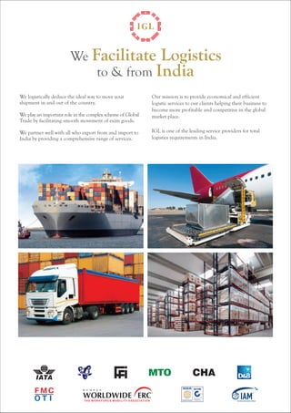 We Facilitate Logistics 
to & from India 
We logistically deduce the ideal way to move your 
shipment in and out of the country. 
We play an important role in the complex scheme of Global 
Trade by facilitating smooth movement of exim goods. 
We partner well with all who export from and import to 
India by providing a comprehensive range of services. 
Our mission is to provide economical and efficient 
logistic services to our clients helping their business to 
become more profitable and competitive in the global 
market place. 
IGL is one of the leading service providers for total 
logistics requirements in India. 
 