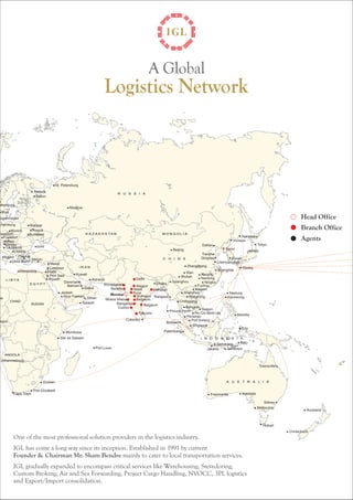 Head Office 
Branch Office 
Agents 
Oslo 
Gothenburg 
Arthus 
Copenhagen 
Hamburg 
Munich 
Düsseldorf 
Frankfurt 
Milan 
Genoa 
La Spezia 
Liverrlo 
Napoil 
Piraeus 
Glola Taurd 
Helsink 
Tallinn 
Atexendria 
St. Petersburg 
Moscow 
Warsaw 
Prague 
Budapest 
Izmir 
Mersin 
Mesin 
Limassol 
Halfa 
Port Said 
Riyadh 
Kuwait 
Damman 
Bahrain 
Karachi 
Dubai 
Jeddah 
Khor Fakkan Oman 
Salalah 
Mombasa 
Dar es Salaam 
Durban 
Port Elizabeth 
Cape Town 
Logistics Network 
Ahmedabad 
Baroda 
Nhava Sheva 
Port Louls 
Bangalore 
Cochin 
Colombo 
Mumbai 
A Global 
Delhi 
Nagpur 
Nasik 
Pune 
Kolhapur 
Belgaum 
Dallian 
Tianjin 
Zhangjigang 
Wuhan Nanjing 
Dhaka Guanghou 
Belgaum 
Tuticorin 
Kolhapur 
Rangoon 
Shenzhen 
Nantong 
Ningbo 
Hongkong 
Chittagong 
Bangkok 
Phnom Penh Saigon 
Penangu 
Port Kelang 
Singapoe 
Bellawn 
Palembang 
Xlamen 
Nakbodka 
Incheon 
Seoul 
Liaanyungaog 
Ho Chi Minh city 
Keelung 
Semarang 
Manlilia 
Edu 
Bali 
Jakarta Surabaya 
Freemantle Adelalde 
Sidney 
Melboume 
Hobart 
Auckland 
Christchuch 
Townsville 
Fuzhou 
Xlan 
Shanghlai 
Beijing 
Pusan 
Tokyo 
Lagos 
Johannesburg 
Osoka 
Kaonsiung 
Qingdao 
One of the most professional solution providers in the logistics industry. 
IGL has come a long way since its inception. Established in 1991 by current 
Founder & Chairman Mr. Sham Bendre mainly to cater to local transportation services. 
IGL gradually expanded to encompass critical services like Warehousing, Stevedoring, 
Custom Broking, Air and Sea Forwarding, Project Cargo Handling, NVOCC, 3PL logistics 
and Export/Import consolidation. 
 