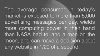 The average consumer in today's
market is exposed to more than 5,000
advertising messages per day, wields
more computing power in their hand
than NASA had to land a man on the
moon, and can make a decision about
any website in 1/20 of a second.
 