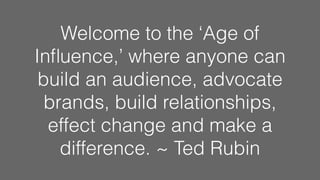 Welcome to the ‘Age of
Inﬂuence,’ where anyone can
build an audience, advocate
brands, build relationships,
effect change and make a
difference. ~ Ted Rubin
 