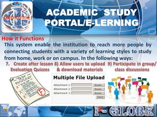 This system enable the institution to reach more people by
connecting students with a variety of learning styles to study
from home, work or on campus. In the following ways:
How it Functions
ACADEMIC STUDY
PORTAL/E-LERNING
 