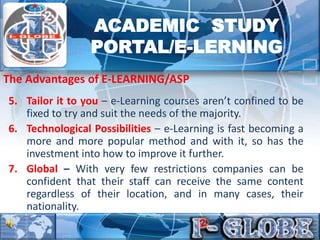 5. Tailor it to you – e-Learning courses aren’t confined to be
fixed to try and suit the needs of the majority.
6. Technological Possibilities – e-Learning is fast becoming a
more and more popular method and with it, so has the
investment into how to improve it further.
7. Global – With very few restrictions companies can be
confident that their staff can receive the same content
regardless of their location, and in many cases, their
nationality.
The Advantages of E-LEARNING/ASP
ACADEMIC STUDY
PORTAL/E-LERNING
 
