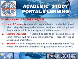 1. Lack of Control– Learners with low motivation tend to fall behind
when using eLearning as there are no set times to be doing it and
they are responsible for the organisation themselves.
2. Learning Approach – It doesn’t appeal to all learning styles so
some learners will not enjoy the experience – especially strong
activists and pragmatists.
3. Isolated – A lot of questions are a lot easily answered when face
to face with someone when you can guarantee an instant answer.
Disadvantages of E-LEARNING/ASP
ACADEMIC STUDY
PORTAL/E-LERNING
 