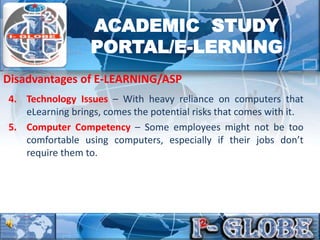 4. Technology Issues – With heavy reliance on computers that
eLearning brings, comes the potential risks that comes with it.
5. Computer Competency – Some employees might not be too
comfortable using computers, especially if their jobs don’t
require them to.
Disadvantages of E-LEARNING/ASP
ACADEMIC STUDY
PORTAL/E-LERNING
 