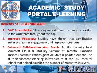 1. 24/7 Accessibility: E-Learning materials may be made accessible
to the workforce throughout the day.
2. Improved Pedagogy: Studies have shown that gamification
enhances learner engagement and improves retention.
3. Enhanced Collaboration And Reach: At the recently held
Microsoft Cloud & Mobility Summit at Toronto, Canadian
business communications giant All-Stream pointed out the use
of their videoconferencing infrastructure at the UBC medical
school that helped doubling the number of graduates in a year.
Benefits of E-LEARNING/ASP
ACADEMIC STUDY
PORTAL/E-LERNING
 
